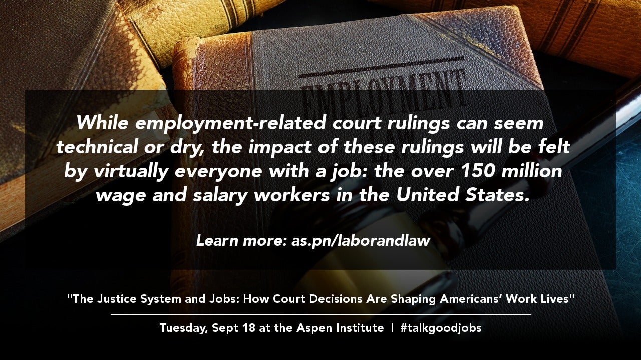 Sharable graphic with the following text: "While employment-related court rulings can seem technical or dry, the impact of these rulings will be felt by virtually everyone with a job: the over 150 million wage and salary workers in the United States. Learn more: as.pn/laborandlaw. The Justice System and Jobs: How Court Decisions Are Shaping Americans’ Work Lives. Tuesday, Sept 18 at the Aspen Institute. #talkgoodjobs